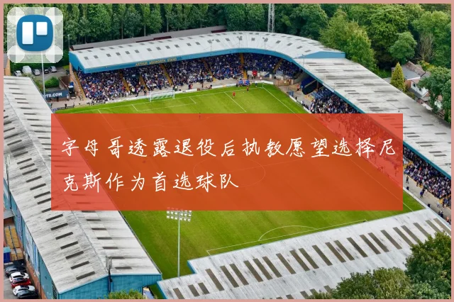 字母哥透露退役后执教愿望选择尼克斯作为首选球队