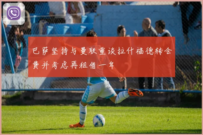 巴萨坚持与曼联重谈拉什福德转会费并考虑再租借一年