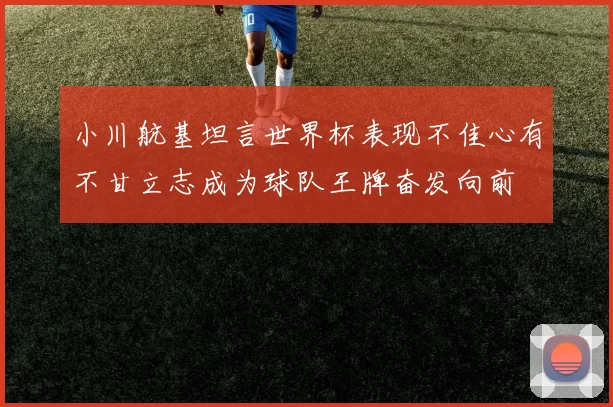 小川航基坦言世界杯表现不佳心有不甘立志成为球队王牌奋发向前