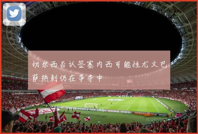 切尔西否认签塞内西可能性尤文巴萨热刺仍在争夺中