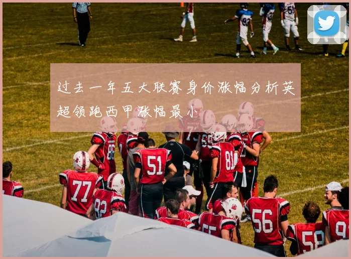 过去一年五大联赛身价涨幅分析英超领跑西甲涨幅最小