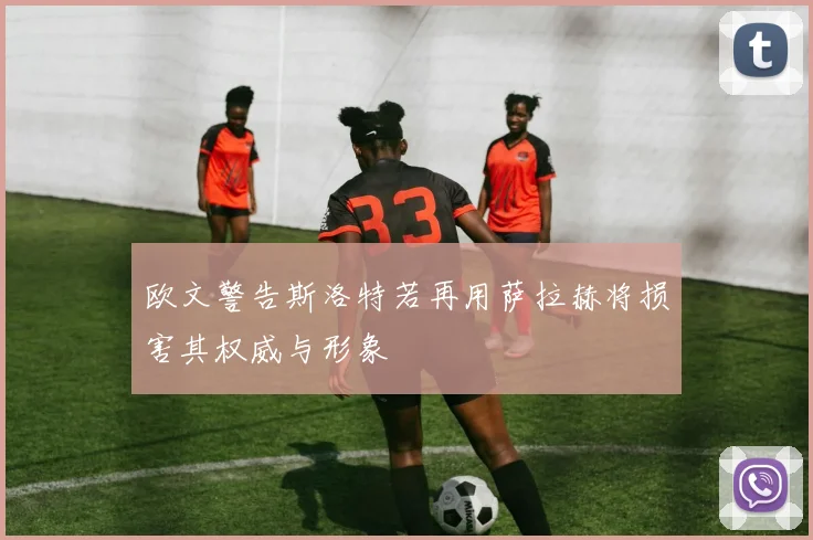 欧文警告斯洛特若再用萨拉赫将损害其权威与形象