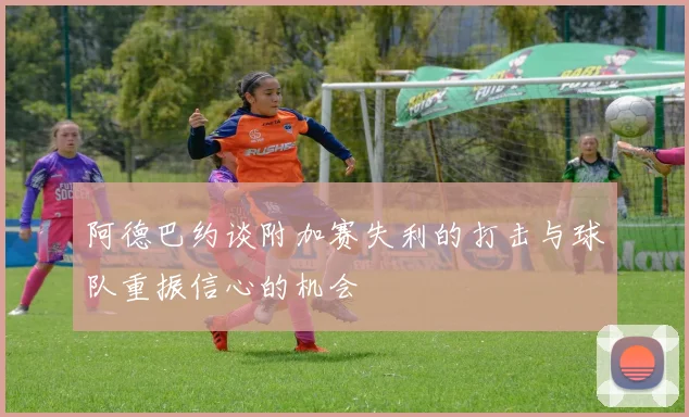阿德巴约谈附加赛失利的打击与球队重振信心的机会