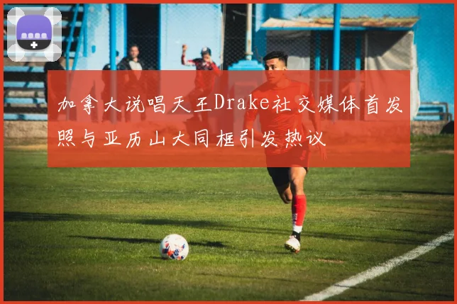 加拿大说唱天王Drake社交媒体首发照与亚历山大同框引发热议