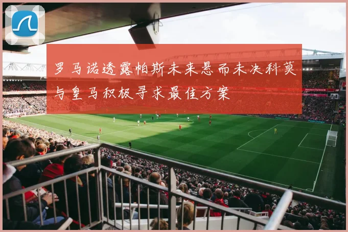 罗马诺透露帕斯未来悬而未决科莫与皇马积极寻求最佳方案