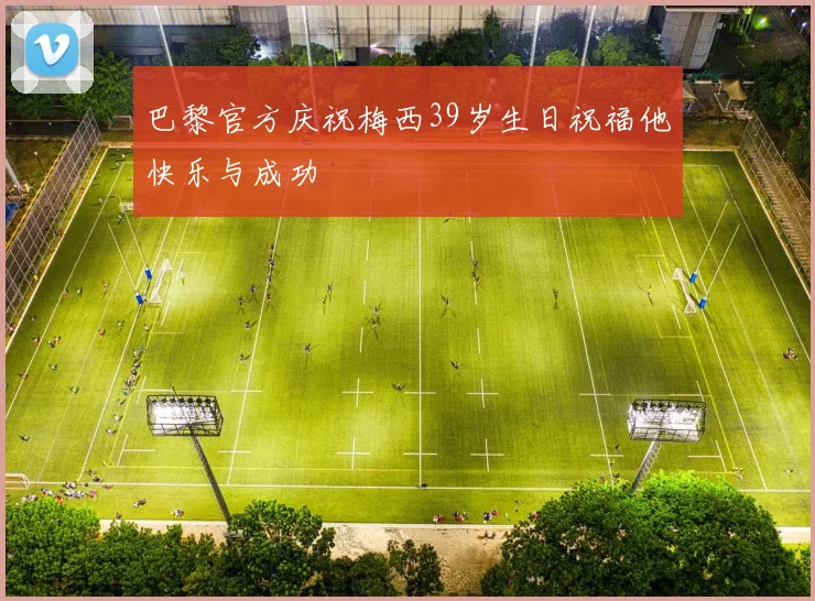 巴黎官方庆祝梅西39岁生日祝福他快乐与成功