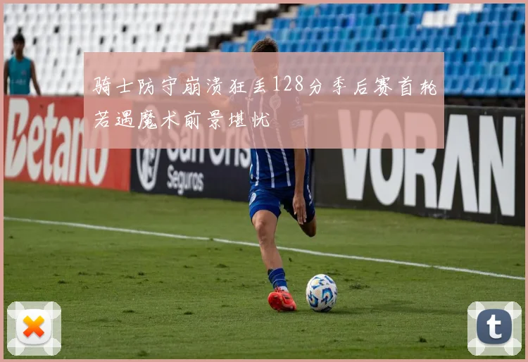 骑士防守崩溃狂丢128分季后赛首轮若遇魔术前景堪忧