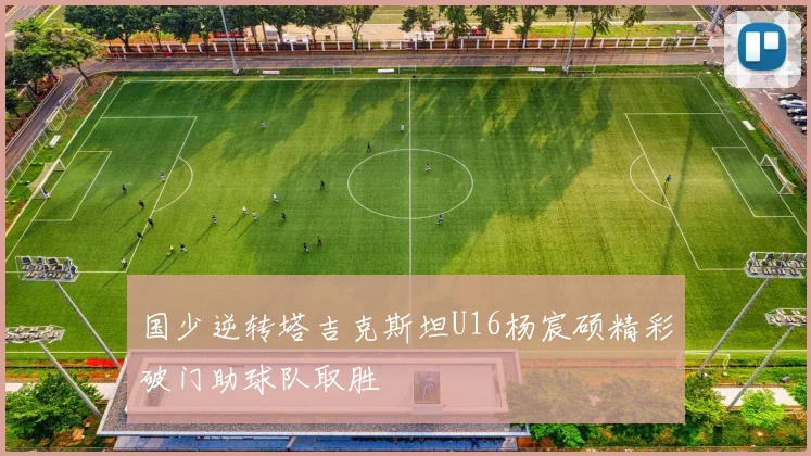 国少逆转塔吉克斯坦U16杨宸硕精彩破门助球队取胜