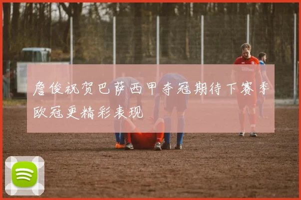 詹俊祝贺巴萨西甲夺冠期待下赛季欧冠更精彩表现