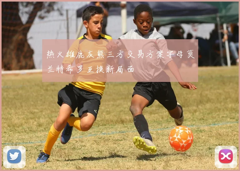 热火雄鹿灰熊三方交易方案字母莫兰特希罗互换新局面