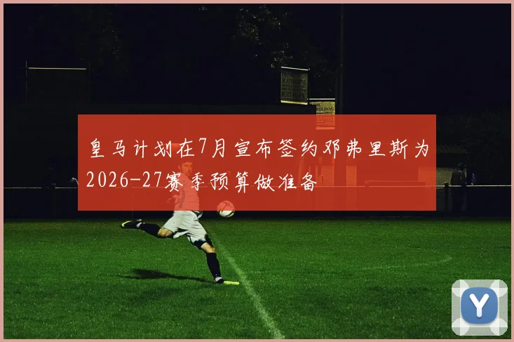 皇马计划在7月宣布签约邓弗里斯为2026-27赛季预算做准备