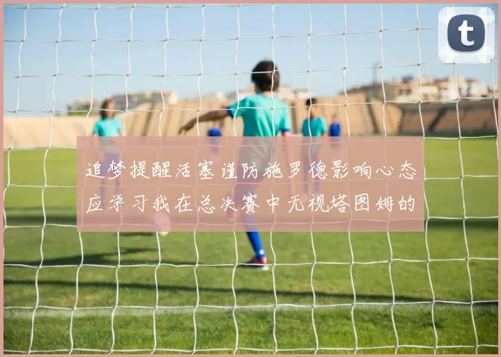 追梦提醒活塞谨防施罗德影响心态应学习我在总决赛中无视塔图姆的策略