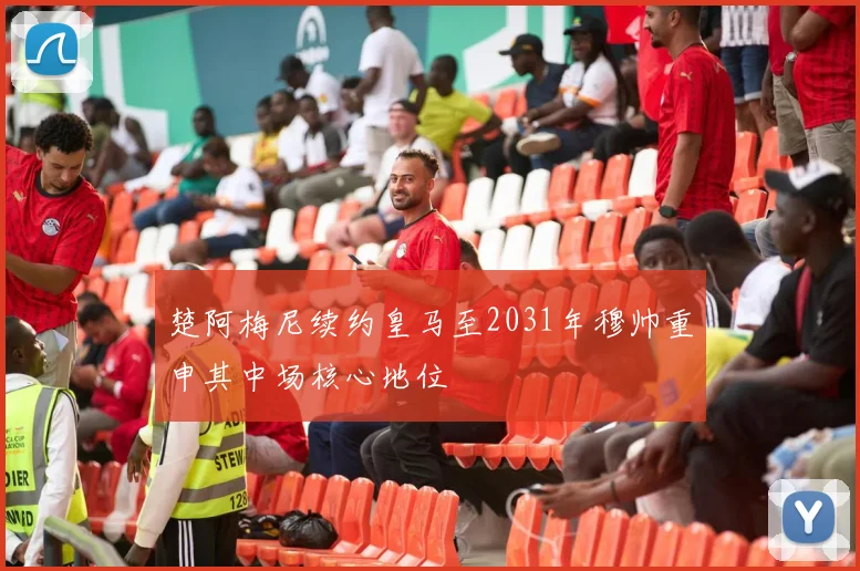 楚阿梅尼续约皇马至2031年穆帅重申其中场核心地位