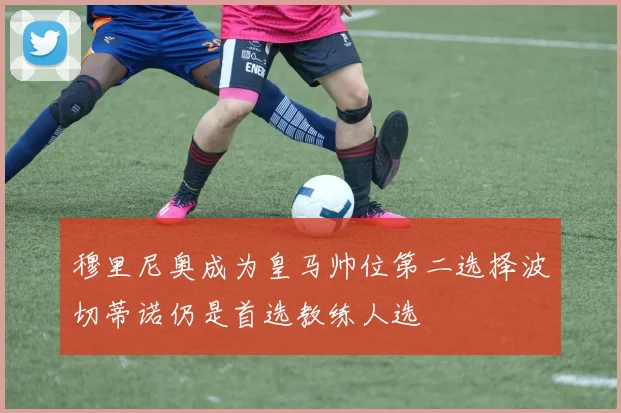 穆里尼奥成为皇马帅位第二选择波切蒂诺仍是首选教练人选