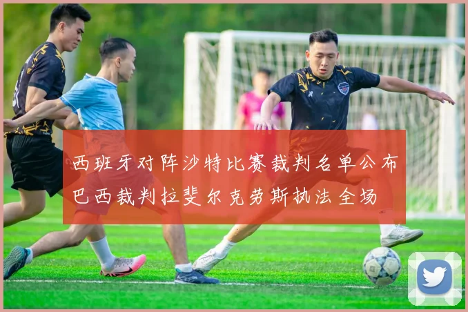 西班牙对阵沙特比赛裁判名单公布巴西裁判拉斐尔克劳斯执法全场