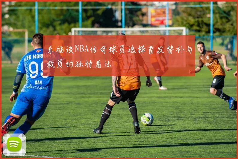 乐福谈NBA传奇球员选择首发替补与裁员的独特看法