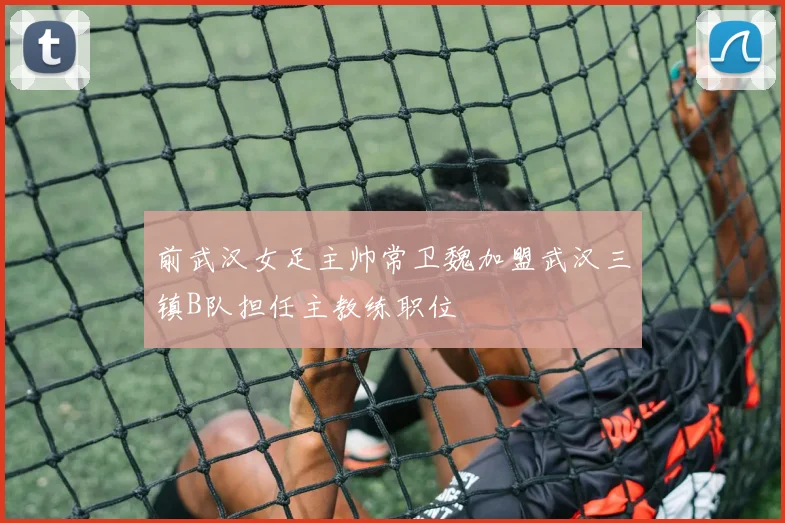 前武汉女足主帅常卫魏加盟武汉三镇B队担任主教练职位
