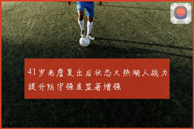 41岁老詹复出后状态火热湖人战力提升防守强度显著增强