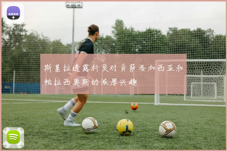 斯基拉透露科莫对贡萨洛加西亚和帕拉西奥斯的浓厚兴趣