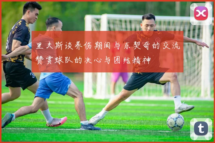 里夫斯谈养伤期间与东契奇的交流赞赏球队的决心与团结精神