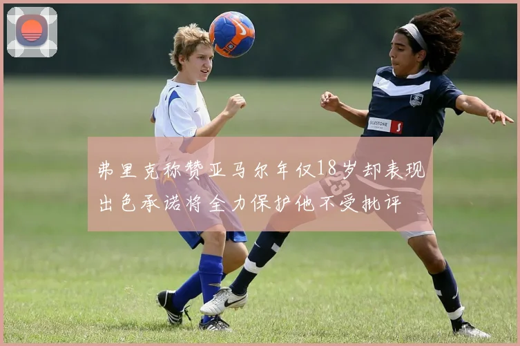 弗里克称赞亚马尔年仅18岁却表现出色承诺将全力保护他不受批评