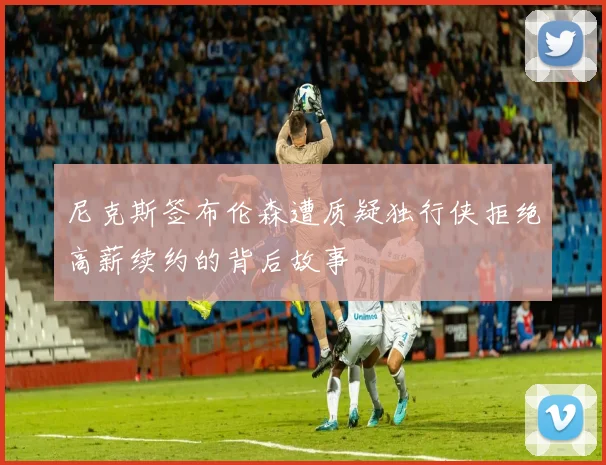 尼克斯签布伦森遭质疑独行侠拒绝高薪续约的背后故事