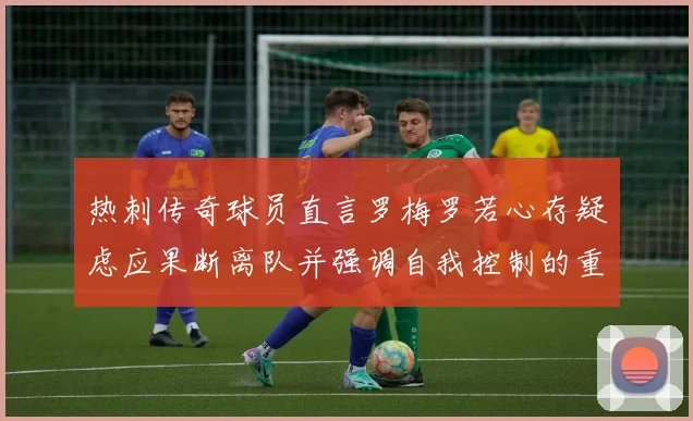 热刺传奇球员直言罗梅罗若心存疑虑应果断离队并强调自我控制的重要性